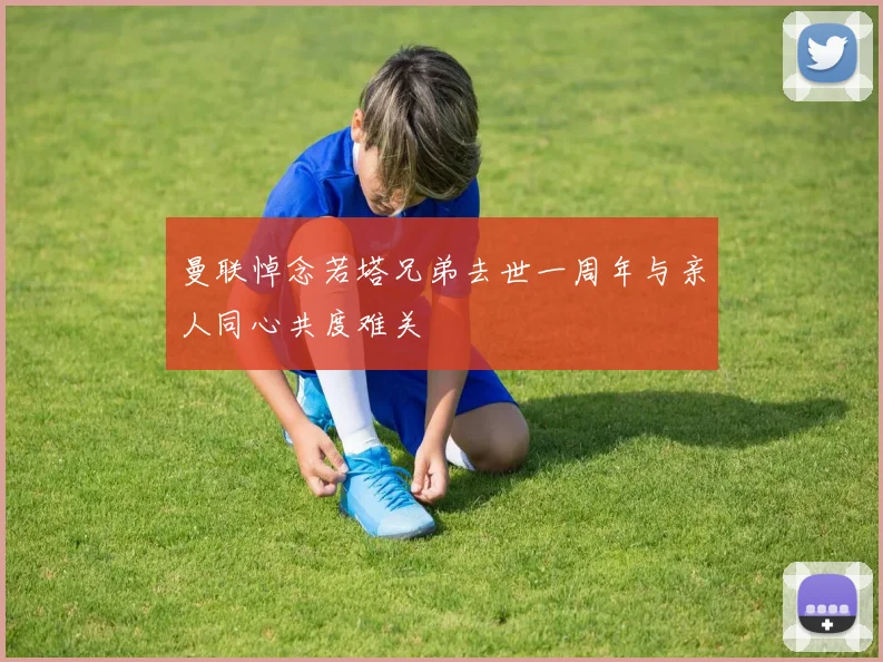 曼联悼念若塔兄弟去世一周年与亲人同心共度难关