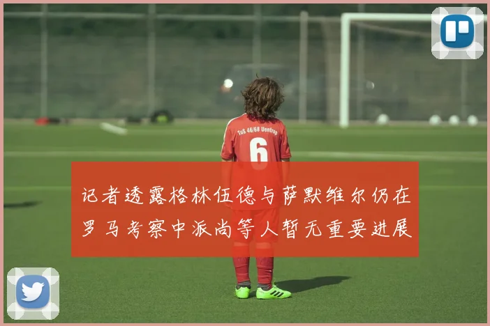 记者透露格林伍德与萨默维尔仍在罗马考察中派尚等人暂无重要进展消息