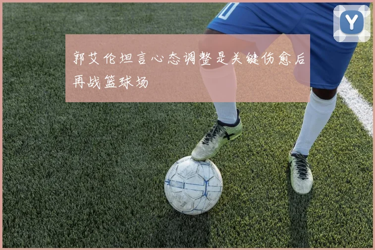 郭艾伦坦言心态调整是关键伤愈后再战篮球场