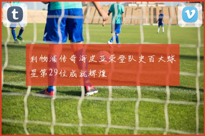 利物浦传奇海皮亚荣登队史百大球星第29位成就辉煌