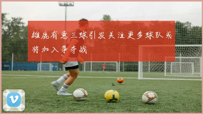 雄鹿有意三球引发关注更多球队或将加入争夺战