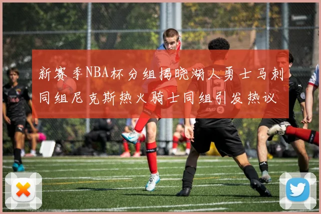 新赛季NBA杯分组揭晓湖人勇士马刺同组尼克斯热火骑士同组引发热议