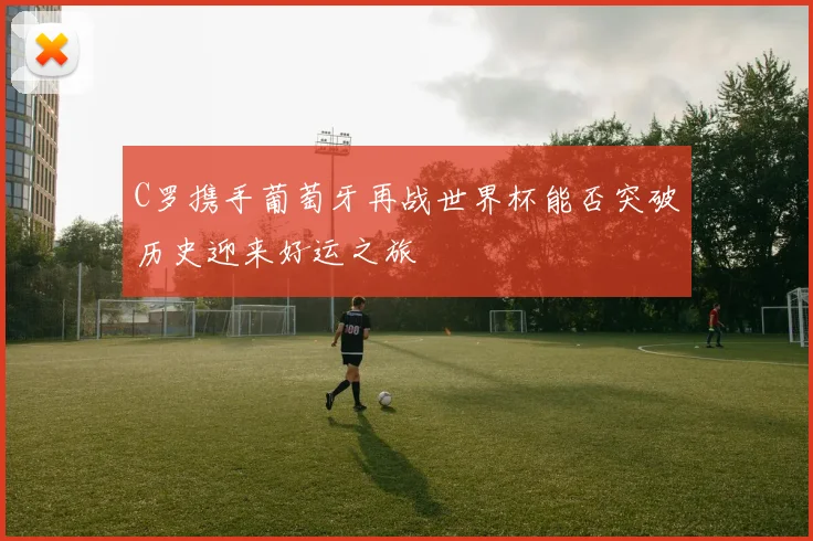 C罗携手葡萄牙再战世界杯能否突破历史迎来好运之旅