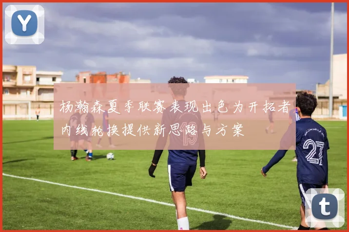杨瀚森夏季联赛表现出色为开拓者内线轮换提供新思路与方案