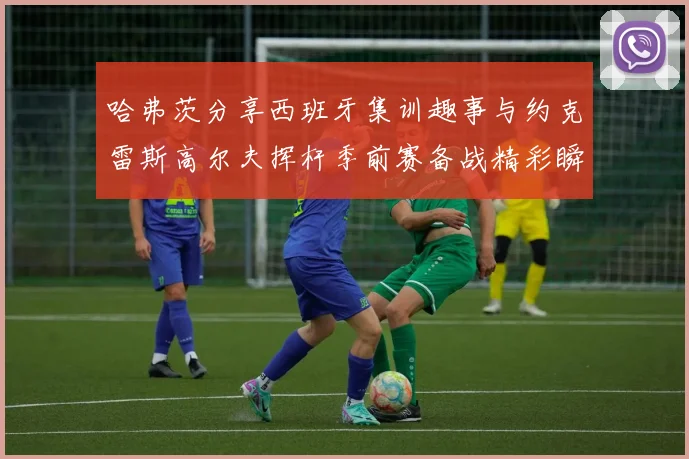 哈弗茨分享西班牙集训趣事与约克雷斯高尔夫挥杆季前赛备战精彩瞬间