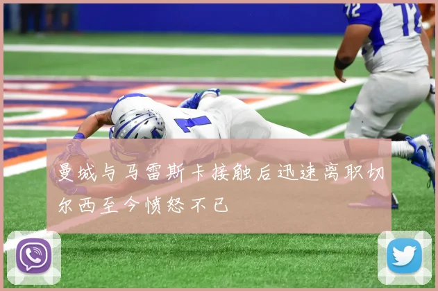 曼城与马雷斯卡接触后迅速离职切尔西至今愤怒不已