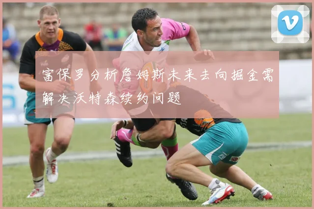 富保罗分析詹姆斯未来去向掘金需解决沃特森续约问题
