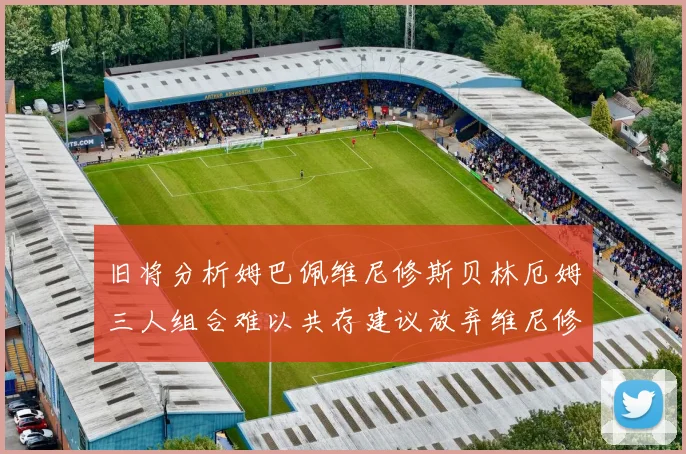 旧将分析姆巴佩维尼修斯贝林厄姆三人组合难以共存建议放弃维尼修斯