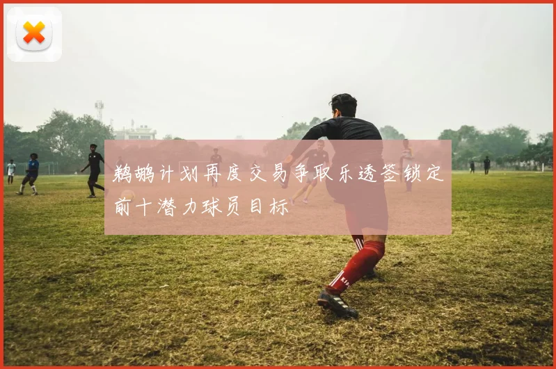 鹈鹕计划再度交易争取乐透签锁定前十潜力球员目标