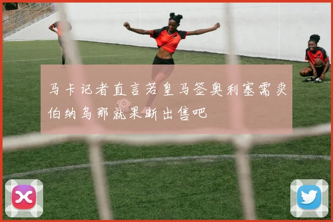 马卡记者直言若皇马签奥利塞需卖伯纳乌那就果断出售吧