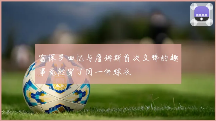 富保罗回忆与詹姆斯首次交锋的趣事竟然穿了同一件球衣