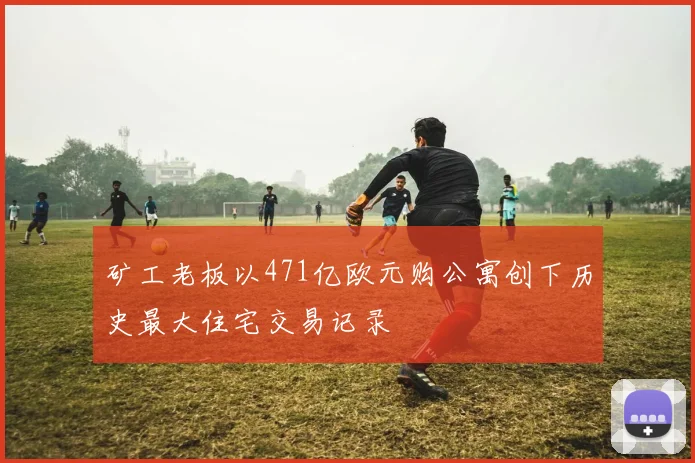 矿工老板以471亿欧元购公寓创下历史最大住宅交易记录