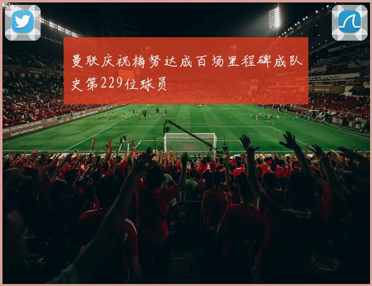 曼联庆祝梅努达成百场里程碑成队史第229位球员