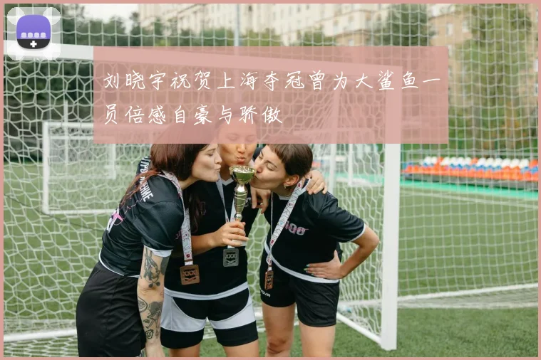 刘晓宇祝贺上海夺冠曾为大鲨鱼一员倍感自豪与骄傲