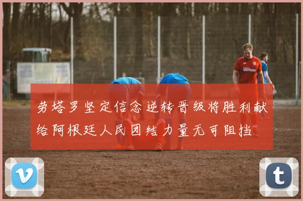 劳塔罗坚定信念逆转晋级将胜利献给阿根廷人民团结力量无可阻挡