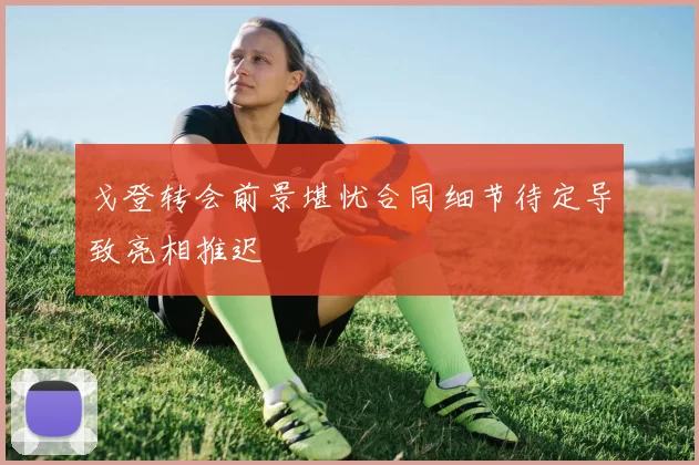 戈登转会前景堪忧合同细节待定导致亮相推迟