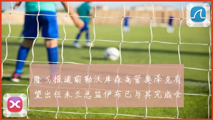 隆戈报道前勒沃库森高管奥泽克有望出任米兰总监伊布已与其完成会面