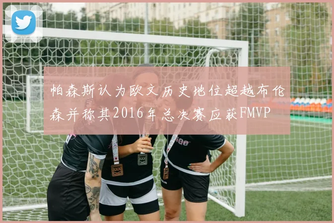 帕森斯认为欧文历史地位超越布伦森并称其2016年总决赛应获FMVP