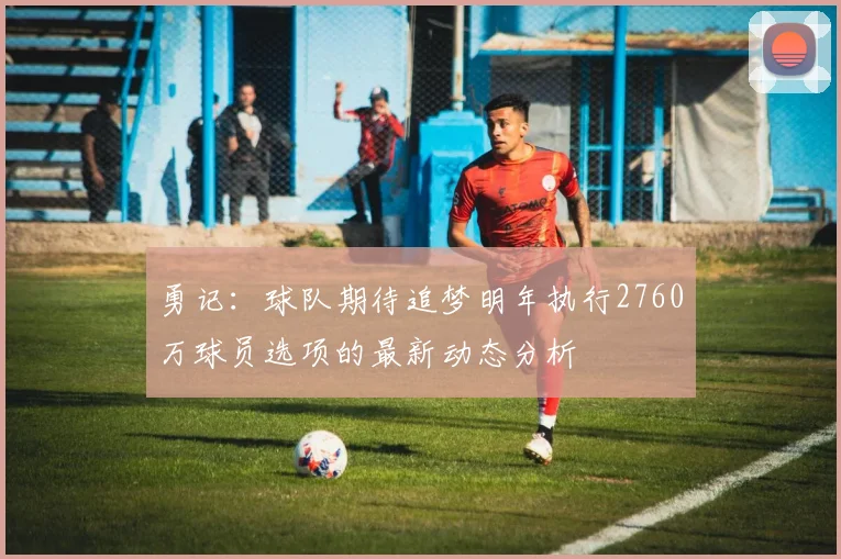 勇记：球队期待追梦明年执行2760万球员选项的最新动态分析