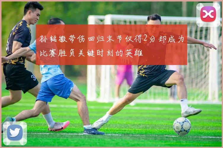 孙铭徽带伤回归末节仅得2分却成为比赛胜负关键时刻的英雄