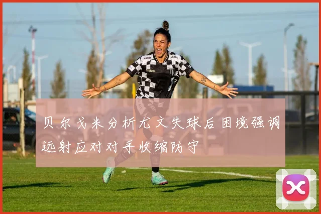 贝尔戈米分析尤文失球后困境强调远射应对对手收缩防守