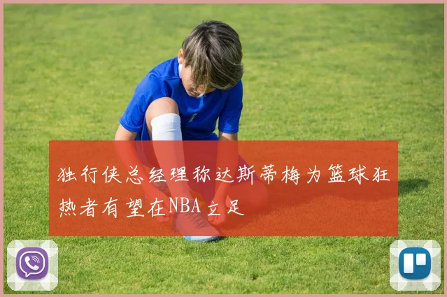 独行侠总经理称达斯蒂梅为篮球狂热者有望在NBA立足