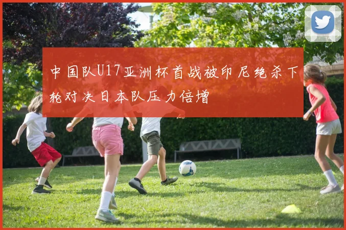 中国队U17亚洲杯首战被印尼绝杀下轮对决日本队压力倍增
