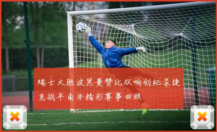 瑞士大胜波黑曼赞比双响创纪录捷克战平南非精彩赛事回顾