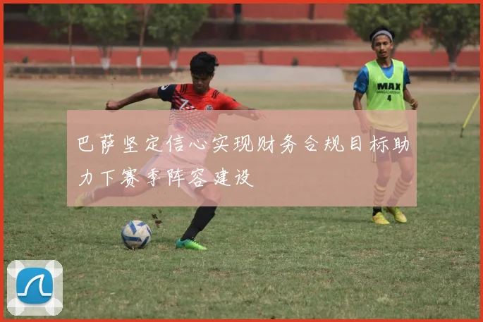巴萨坚定信心实现财务合规目标助力下赛季阵容建设