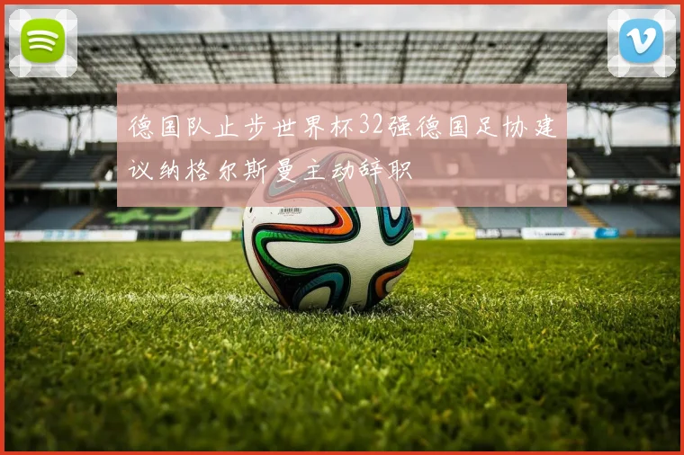 德国队止步世界杯32强德国足协建议纳格尔斯曼主动辞职